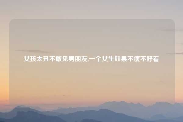 女孩太丑不敢见男朋友,一个女生如果不瘦不好看