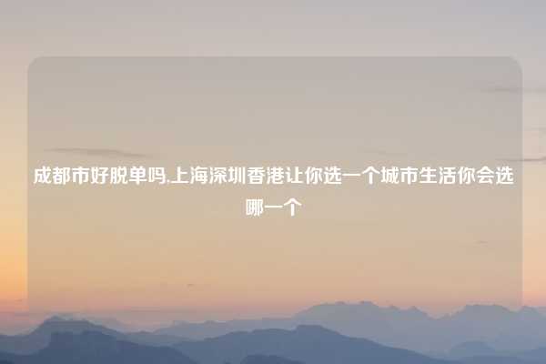 成都市好脱单吗,上海深圳香港让你选一个城市生活你会选哪一个