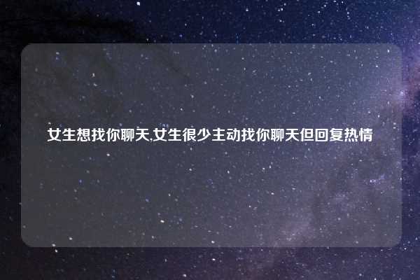 女生想找你聊天,女生很少主动找你聊天但回复热情