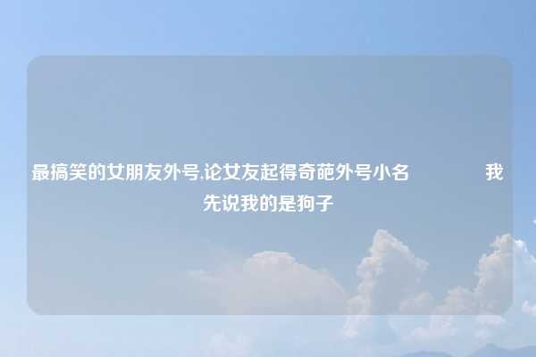 最搞笑的女朋友外号,论女友起得奇葩外号小名🙄我先说我的是狗子