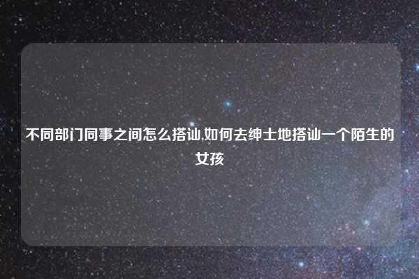 不同部门同事之间怎么搭讪,如何去绅士地搭讪一个陌生的女孩