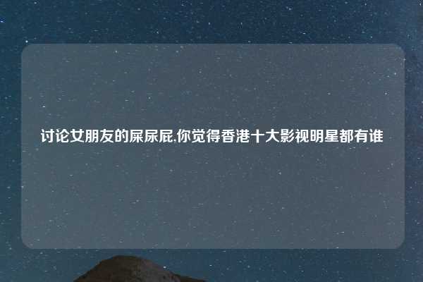讨论女朋友的屎尿屁,你觉得香港十大影视明星都有谁