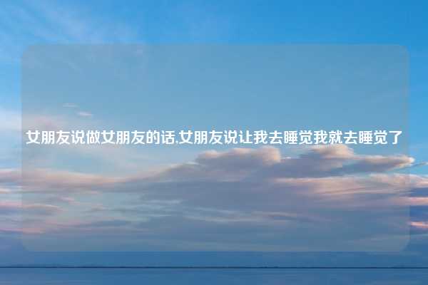 女朋友说做女朋友的话,女朋友说让我去睡觉我就去睡觉了