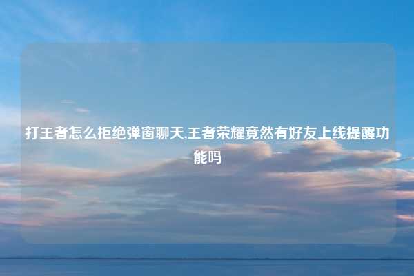 打王者怎么拒绝弹窗聊天,王者荣耀竟然有好友上线提醒功能吗