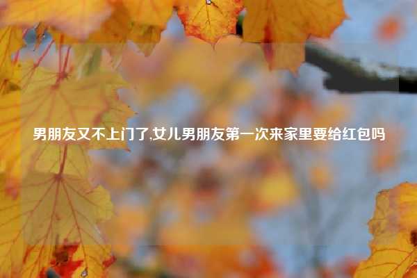 男朋友又不上门了,女儿男朋友第一次来家里要给红包吗