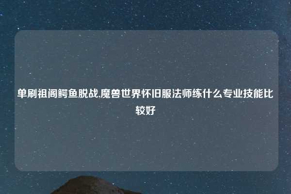 单刷祖阁鳄鱼脱战,魔兽世界怀旧服法师练什么专业技能比较好
