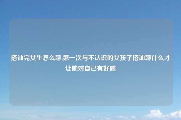 搭讪完女生怎么聊,第一次与不认识的女孩子搭讪聊什么才让她对自己有好感