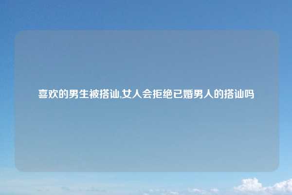 喜欢的男生被搭讪,女人会拒绝已婚男人的搭讪吗