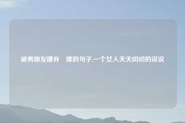 被男朋友嫌弃啰嗦的句子,一个女人天天叨叨的说说