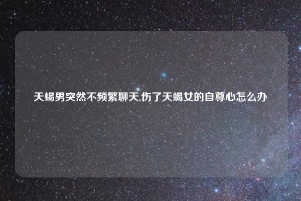 天蝎男突然不频繁聊天,伤了天蝎女的自尊心怎么办