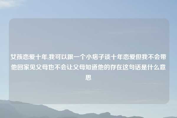 女孩恋爱十年,我可以跟一个小痞子谈十年恋爱但我不会带他回家见父母也不会让父母知道他的存在这句话是什么意思