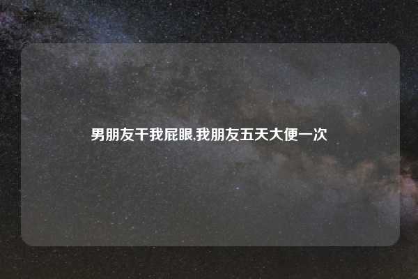 男朋友干我屁眼,我朋友五天大便一次