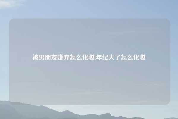 被男朋友嫌弃怎么化妆,年纪大了怎么化妆