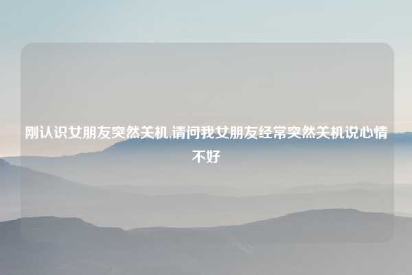 刚认识女朋友突然关机,请问我女朋友经常突然关机说心情不好