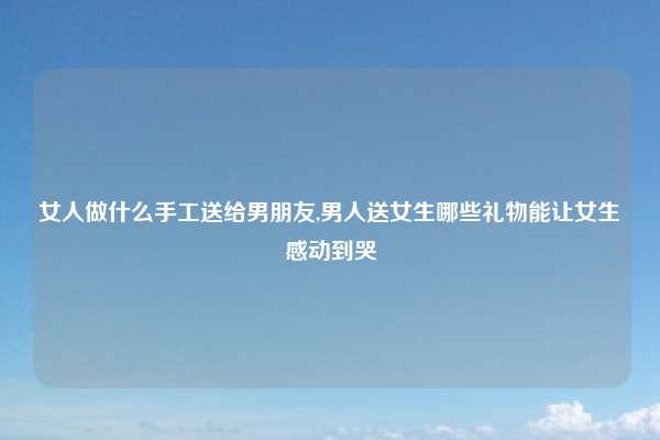 女人做什么手工送给男朋友,男人送女生哪些礼物能让女生感动到哭