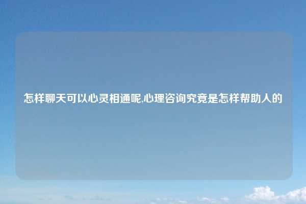 怎样聊天可以心灵相通呢,心理咨询究竟是怎样帮助人的