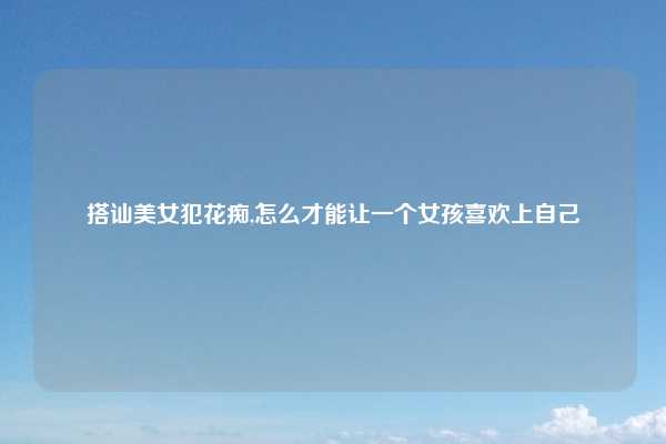 搭讪美女犯花痴,怎么才能让一个女孩喜欢上自己