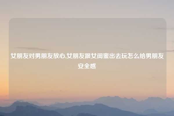 女朋友对男朋友放心,女朋友跟女闺蜜出去玩怎么给男朋友安全感