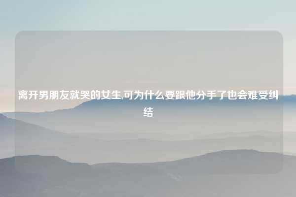 离开男朋友就哭的女生,可为什么要跟他分手了也会难受纠结