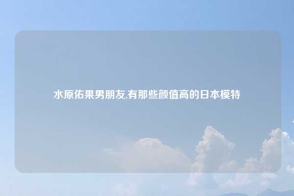 水原佑果男朋友,有那些颜值高的日本模特