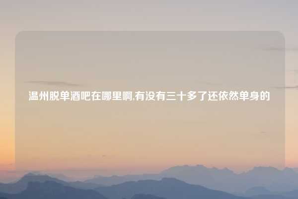 温州脱单酒吧在哪里啊,有没有三十多了还依然单身的