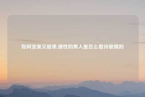 如何变美又脱单,理性的男人是怎么看待爱情的