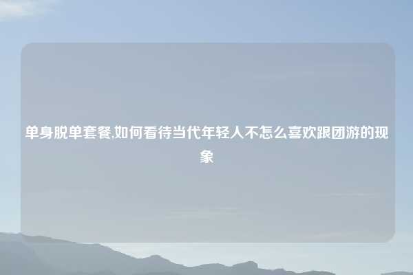 单身脱单套餐,如何看待当代年轻人不怎么喜欢跟团游的现象