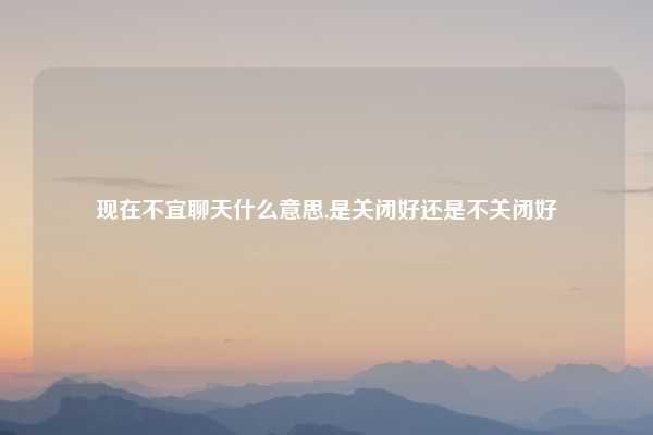 现在不宜聊天什么意思,是关闭好还是不关闭好