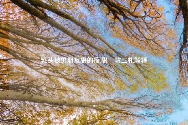 乳头被男朋友裹的疼,裹鲊帖三札解释