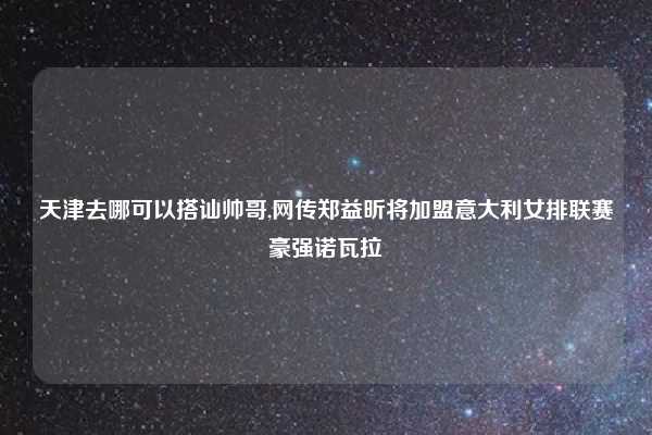 天津去哪可以搭讪帅哥,网传郑益昕将加盟意大利女排联赛豪强诺瓦拉