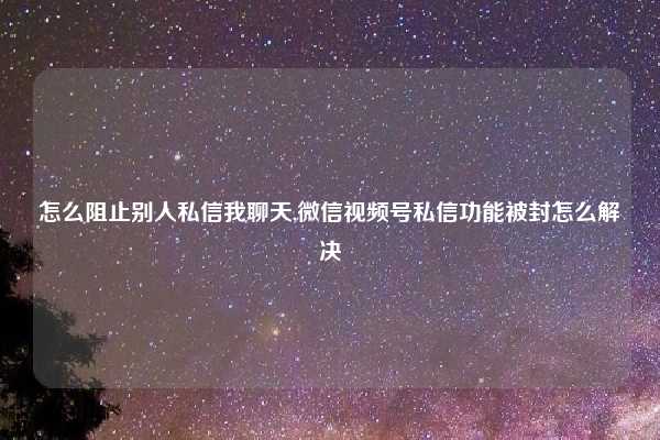 怎么阻止别人私信我聊天,微信视频号私信功能被封怎么解决