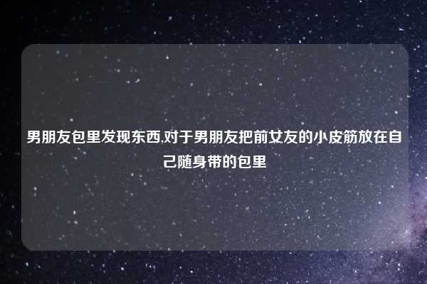 男朋友包里发现东西,对于男朋友把前女友的小皮筋放在自己随身带的包里