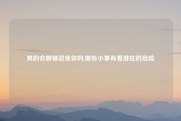男的会聊骚说亲你吗,哪些小事有着潜在的危险