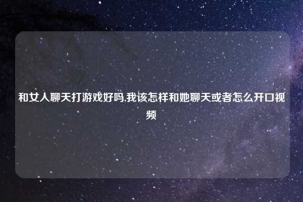 和女人聊天打游戏好吗,我该怎样和她聊天或者怎么开口视频
