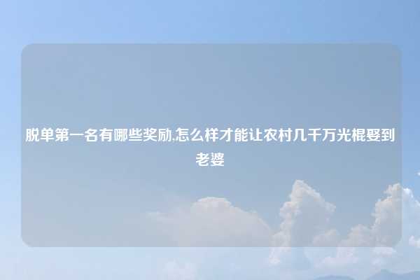 脱单第一名有哪些奖励,怎么样才能让农村几千万光棍娶到老婆