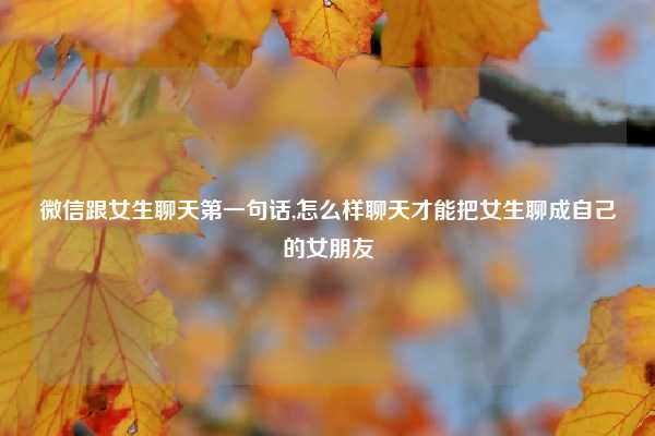 微信跟女生聊天第一句话,怎么样聊天才能把女生聊成自己的女朋友