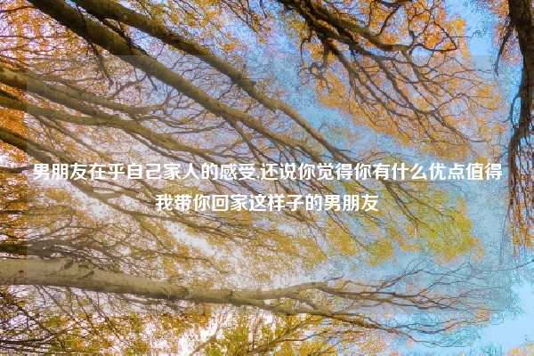 男朋友在乎自己家人的感受,还说你觉得你有什么优点值得我带你回家这样子的男朋友