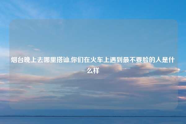 烟台晚上去哪里搭讪,你们在火车上遇到最不要脸的人是什么样