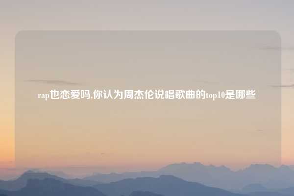 rap也恋爱吗,你认为周杰伦说唱歌曲的top10是哪些