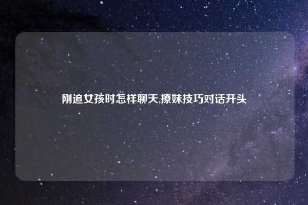 刚追女孩时怎样聊天,撩妹技巧对话开头