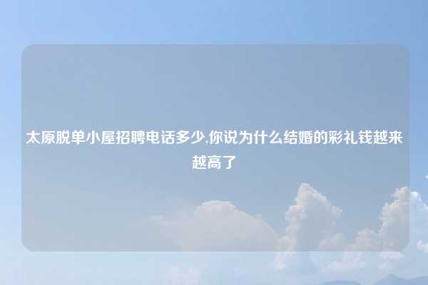 太原脱单小屋招聘电话多少,你说为什么结婚的彩礼钱越来越高了