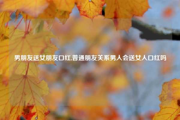 男朋友送女朋友口红,普通朋友关系男人会送女人口红吗