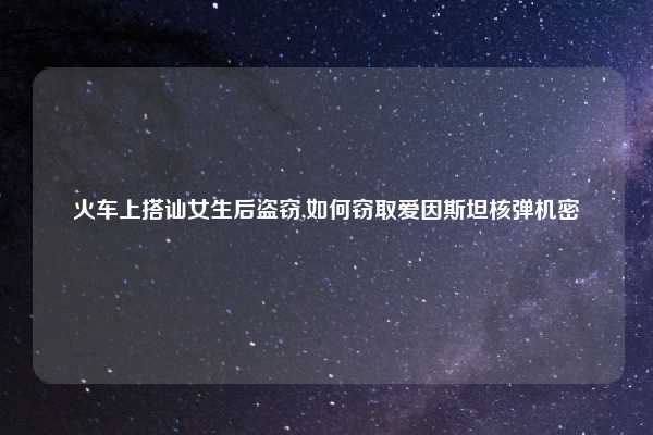 火车上搭讪女生后盗窃,如何窃取爱因斯坦核弹机密