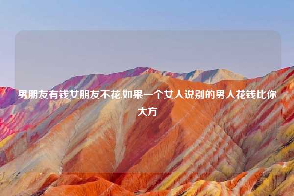 男朋友有钱女朋友不花,如果一个女人说别的男人花钱比你大方