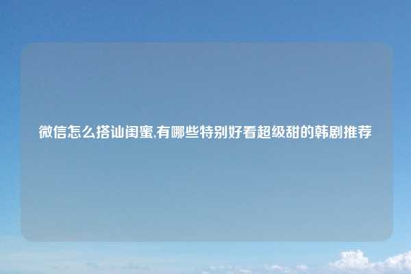 微信怎么搭讪闺蜜,有哪些特别好看超级甜的韩剧推荐