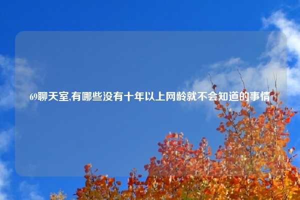 69聊天室,有哪些没有十年以上网龄就不会知道的事情