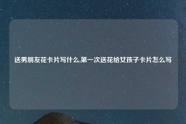 送男朋友花卡片写什么,第一次送花给女孩子卡片怎么写