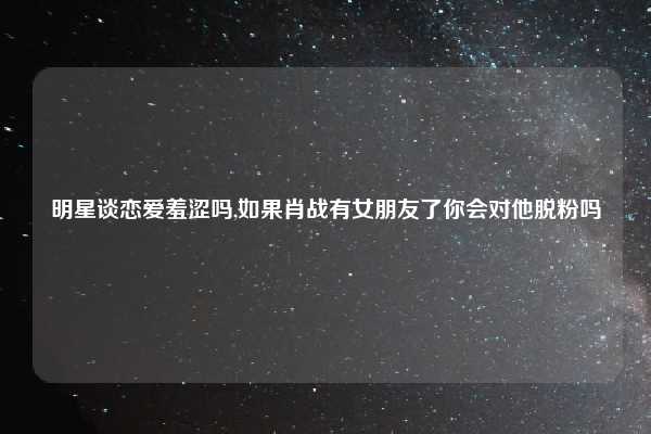 明星谈恋爱羞涩吗,如果肖战有女朋友了你会对他脱粉吗