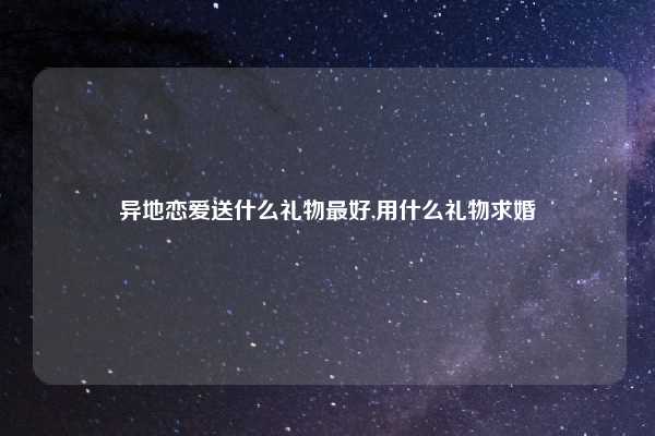 异地恋爱送什么礼物最好,用什么礼物求婚