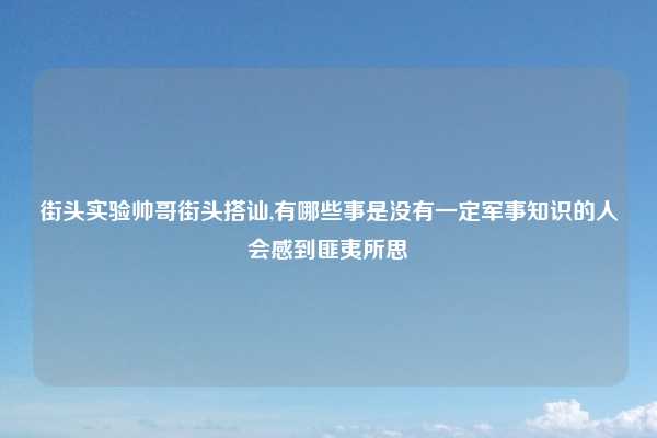 街头实验帅哥街头搭讪,有哪些事是没有一定军事知识的人会感到匪夷所思